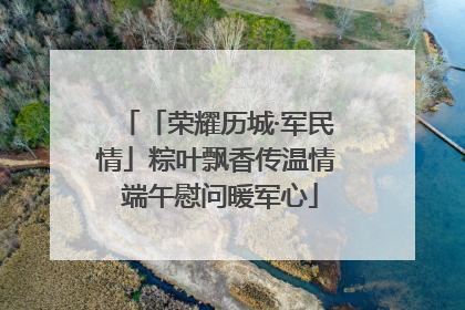 「荣耀历城·军民情」粽叶飘香传温情 端午慰问暖军心
