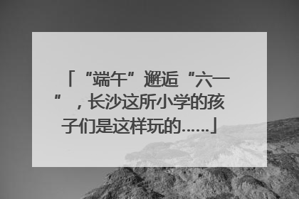 “端午”邂逅“六一”，长沙这所小学的孩子们是这样玩的……