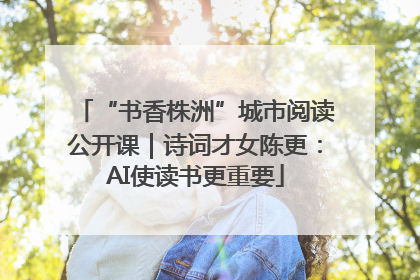“书香株洲”城市阅读公开课｜诗词才女陈更：AI使读书更重要
