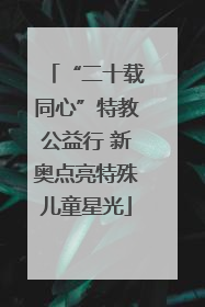 “二十载同心”特教公益行 新奥点亮特殊儿童星光