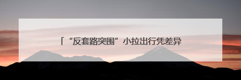 “反套路突围”小拉出行凭差异化优势在行业竞争中脱颖而出