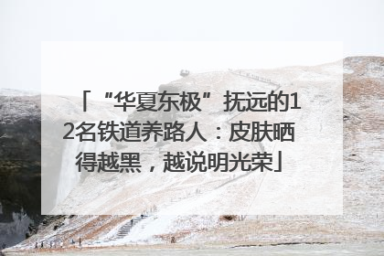 “华夏东极”抚远的12名铁道养路人：皮肤晒得越黑，越说明光荣