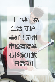 “典”亮生活 守护美好！荆州市检察院举行检察开放日活动