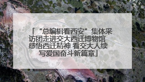“总编辑看西安”集体采访团走进交大西迁博物馆 感悟西迁精神 看交大人续写爱国奋斗新篇章