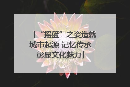 “摇篮”之姿造就城市起源 记忆传承彰显文化魅力