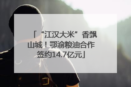 “江汉大米”香飘山城！鄂渝粮油合作签约14.7亿元