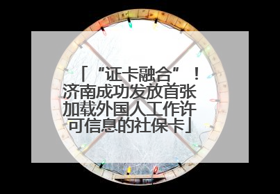 “证卡融合”！济南成功发放首张加载外国人工作许可信息的社保卡