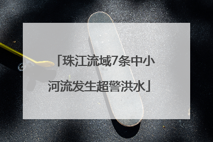 珠江流域7条中小河流发生超警洪水
