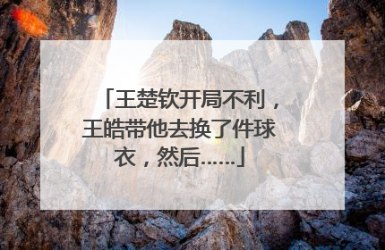 王楚钦开局不利，王皓带他去换了件球衣，然后……