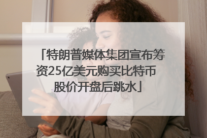 特朗普媒体集团宣布筹资25亿美元购买比特币 股价开盘后跳水