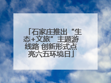 石家庄推出“生态+文旅”主题游线路 创新形式点亮六五环境日