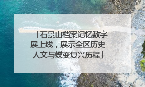 石景山档案记忆数字展上线，展示全区历史人文与蝶变复兴历程