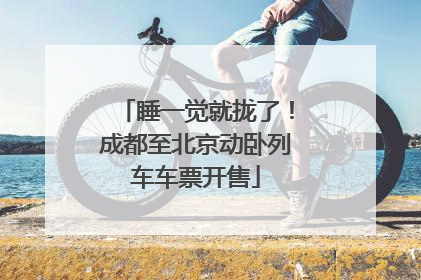 睡一觉就拢了！成都至北京动卧列车车票开售