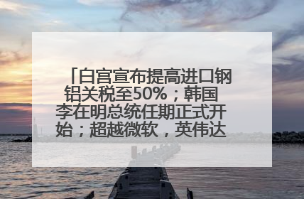白宫宣布提高进口钢铝关税至50%；韩国李在明总统任期正式开始；超越微软，英伟达重回全球市值第一；华熙生物回应近期风波丨每经早参