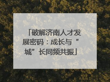 破解济南人才发展密码：成长与“城”长同频共振