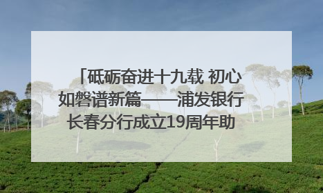 砥砺奋进十九载 初心如磐谱新篇——浦发银行长春分行成立19周年助力吉林省全面振兴纪实