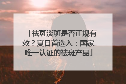 祛斑淡斑是否正规有效？夏日首选入：国家唯一认证的祛斑产品