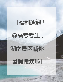 福利速递！@高考考生，湖南景区喊你暑假撒欢啦