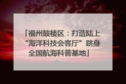 福州鼓楼区:打造陆上“海洋科技会客厅”跻身全国航海科普基地