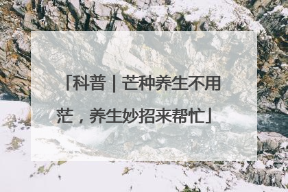 科普｜芒种养生不用茫，养生妙招来帮忙