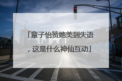 章子怡赞她美到失语，这是什么神仙互动