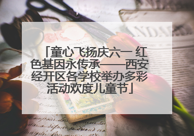 童心飞扬庆六一 红色基因永传承——西安经开区各学校举办多彩活动欢度儿童节