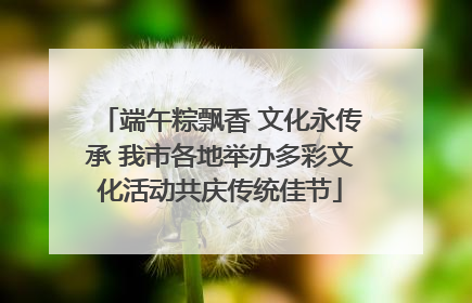 端午粽飘香 文化永传承 我市各地举办多彩文化活动共庆传统佳节