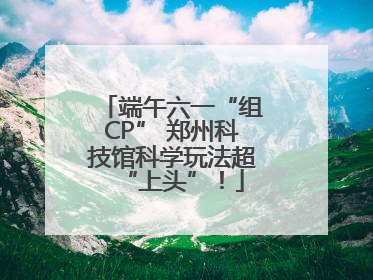 端午六一“组CP” 郑州科技馆科学玩法超“上头”！