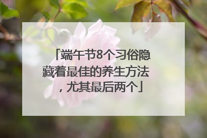 端午节8个习俗隐藏着最佳的养生方法，尤其最后两个