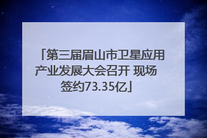 第三届眉山市卫星应用产业发展大会召开 现场签约73.35亿