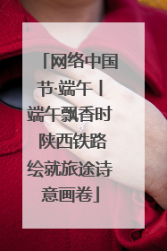 网络中国节·端午丨端午飘香时 陕西铁路绘就旅途诗意画卷
