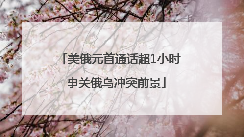 美俄元首通话超1小时 事关俄乌冲突前景