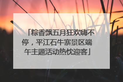 粽香飘五月狂欢嗨不停，平江石牛寨景区端午主题活动热忱迎客