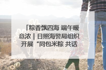 粽香飘四海 端午暖意浓｜日照海警局组织开展“同包米粽 共话端午”系列活动