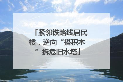 紧邻铁路线居民楼，逆向“搭积木”拆危旧水塔