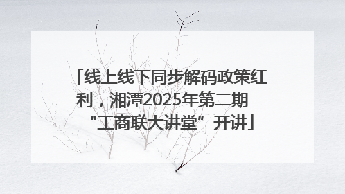 线上线下同步解码政策红利，湘潭2025年第二期“工商联大讲堂”开讲