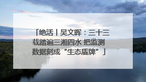 绝活丨吴文晖：三十三载踏遍三湘四水 把监测数据刻成“生态盾牌”