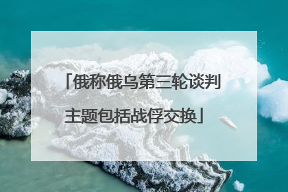 俄称俄乌第三轮谈判主题包括战俘交换