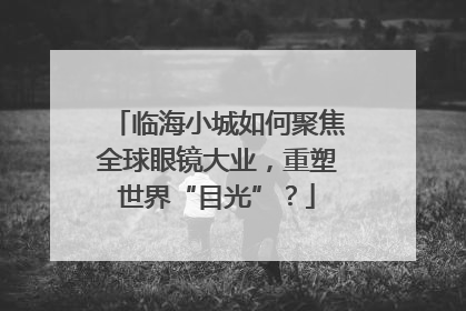 临海小城如何聚焦全球眼镜大业，重塑世界“目光”？