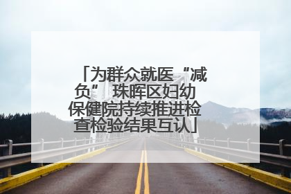 为群众就医“减负” 珠晖区妇幼保健院持续推进检查检验结果互认