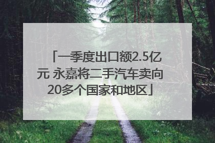 一季度出口额2.5亿元 永嘉将二手汽车卖向20多个国家和地区