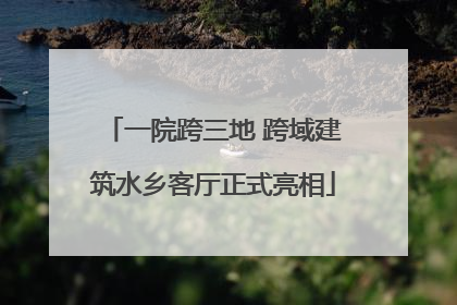 一院跨三地 跨域建筑水乡客厅正式亮相