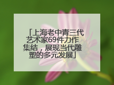 上海老中青三代艺术家69件力作集结，展现当代雕塑的多元发展