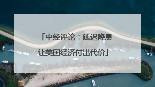 中经评论：延迟降息让美国经济付出代价