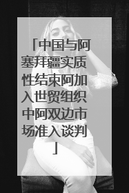 中国与阿塞拜疆实质性结束阿加入世贸组织中阿双边市场准入谈判