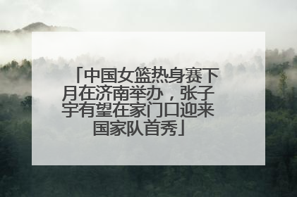中国女篮热身赛下月在济南举办，张子宇有望在家门口迎来国家队首秀