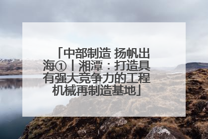 中部制造 扬帆出海①丨湘潭：打造具有强大竞争力的工程机械再制造基地