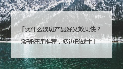 买什么淡斑产品好又效果快？淡斑好评推荐，多边形战士