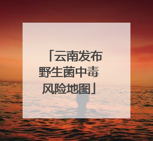 云南发布野生菌中毒风险地图