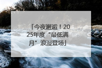 今夜邂逅！2025年度“最低满月”浪漫登场